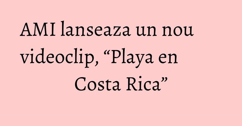 AMI lanseaza un nou videoclip, “Playa en Costa Rica”