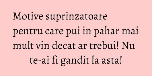 Motive suprinzatoare pentru care pui in pahar mai mult vin decat ar trebui! Nu te-ai fi gandit la asta!