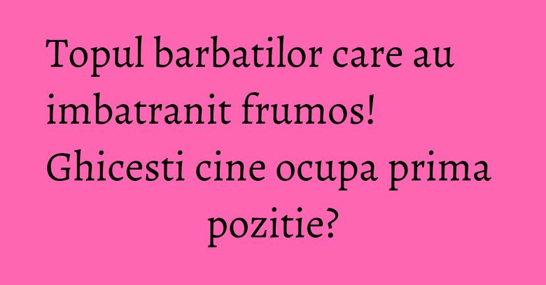 Topul barbatilor care au imbatranit frumos! Ghicesti cine ocupa prima pozitie? Topul barbatilor care au imbatranit frumos! Ghicesti cine ocupa prima pozitie?