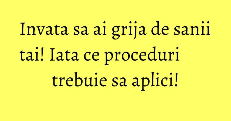 Invata sa ai grija de sanii tai! Iata ce proceduri trebuie sa aplici! Invata sa ai grija de sanii tai! Iata ce proceduri trebuie sa aplici!