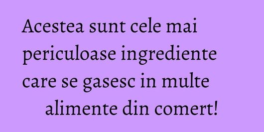 Acestea sunt cele mai periculoase ingrediente care se gasesc in multe alimente din comert!