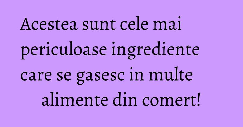 Acestea sunt cele mai periculoase ingrediente care se gasesc in multe alimente din comert! Acestea sunt cele mai periculoase ingrediente care se gasesc in multe alimente din comert!