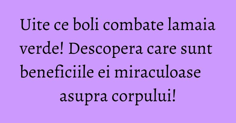 Uite ce boli combate lamaia verde! Descopera care sunt beneficiile ei miraculoase asupra corpului!