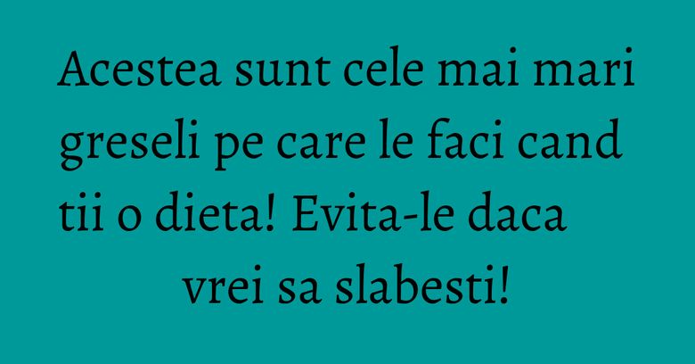 Acestea sunt cele mai mari greseli pe care le faci cand tii o dieta! Evita-le daca vrei sa slabesti!
