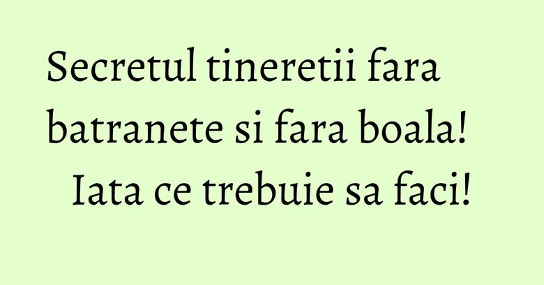 Secretul tineretii fara batranete si fara boala! Iata ce trebuie sa faci! Secretul tineretii fara batranete si fara boala! Iata ce trebuie sa faci!