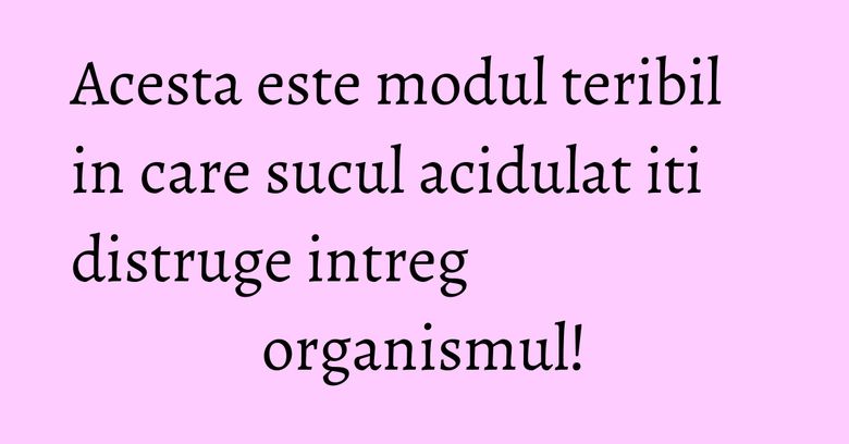 Acesta este modul teribil in care sucul acidulat iti distruge intreg organismul!