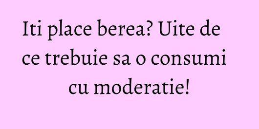 Iti place berea? Uite de ce trebuie sa o consumi cu moderatie!