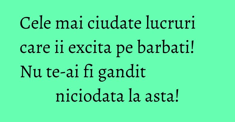 Cele mai ciudate lucruri care ii excita pe barbati! Nu te-ai fi gandit niciodata la asta!