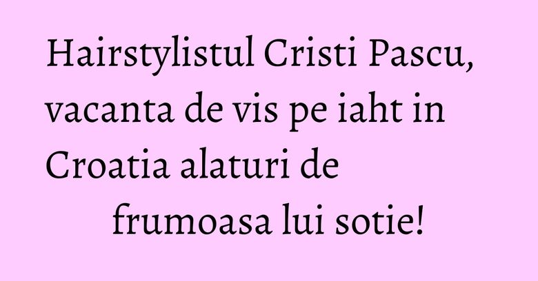 Hairstylistul Cristi Pascu, vacanta de vis pe iaht in Croatia alaturi de frumoasa lui sotie!