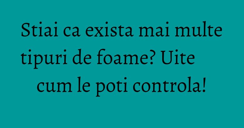 Stiai ca exista mai multe tipuri de foame? Uite cum le poti controla!