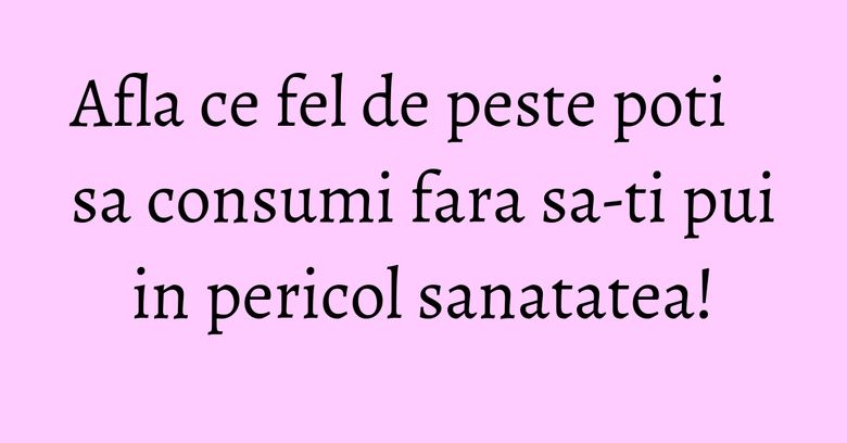 Afla ce fel de peste poti sa consumi fara sa-ti pui in pericol sanatatea! Afla ce fel de peste poti sa consumi fara sa-ti pui in pericol sanatatea!