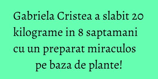 Gabriela Cristea a slabit 20 kilograme in 8 saptamani cu un preparat miraculos pe baza de plante!
