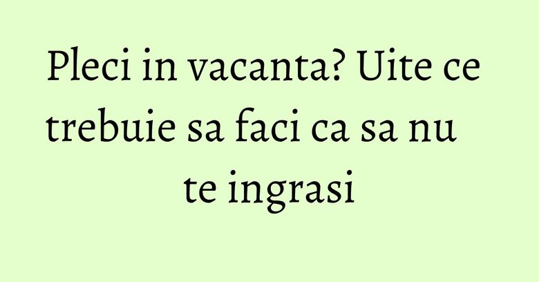 Pleci in vacanta? Uite ce trebuie sa faci ca sa nu te ingrasi Pleci in vacanta? Uite ce trebuie sa faci ca sa nu te ingrasi