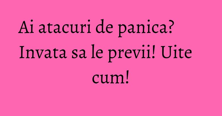 Ai atacuri de panica? Invata sa le previi! Uite cum!