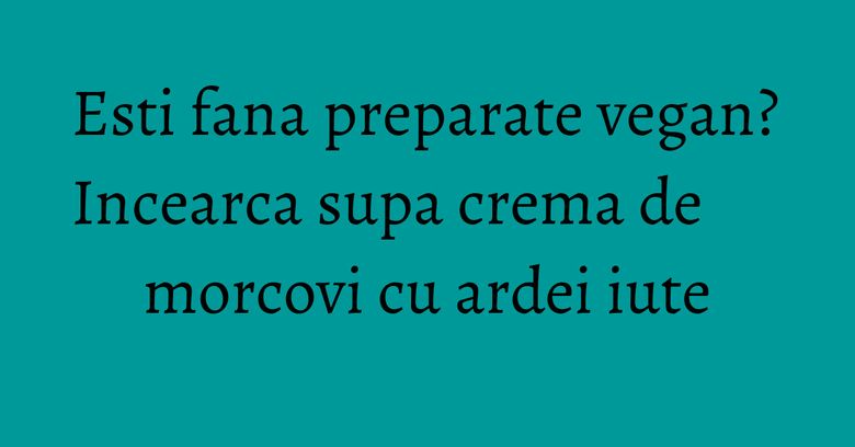 Esti fana preparate vegan? Incearca supa crema de morcovi cu ardei iute Esti fana preparate vegan? Incearca supa crema de morcovi cu ardei iute