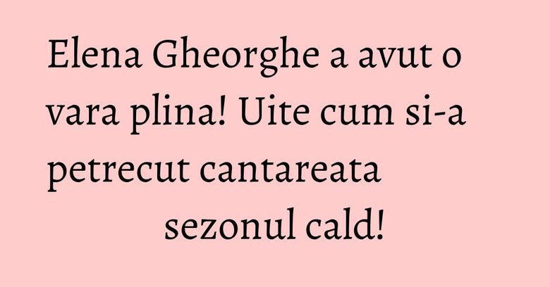 Elena Gheorghe a avut o vara plina! Uite cum si-a petrecut cantareata sezonul cald!