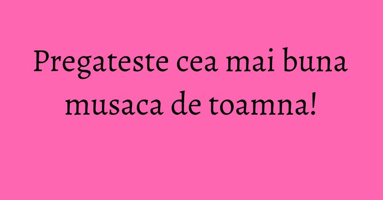 Pregateste cea mai buna musaca de toamna!