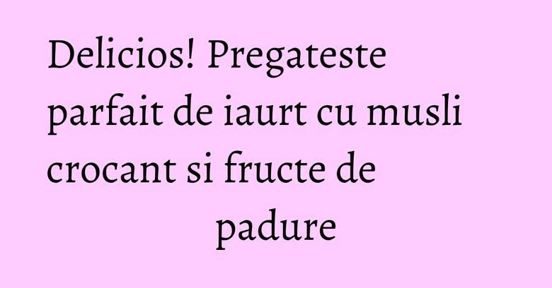 Delicios! Pregateste parfait de iaurt cu musli crocant si fructe de padure