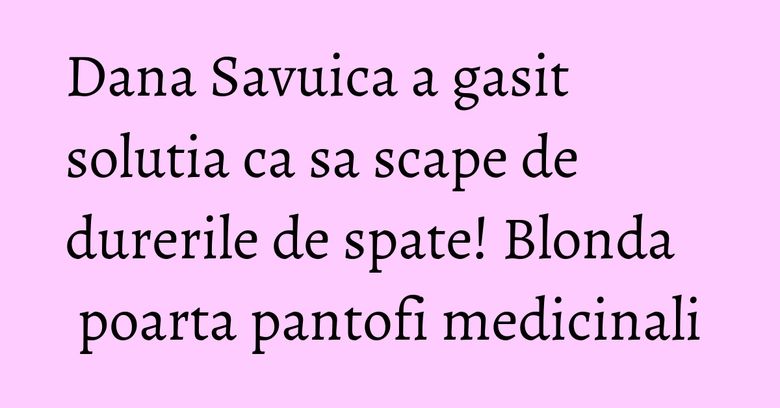 Dana Savuica a gasit solutia ca sa scape de durerile de spate! Blonda poarta pantofi medicinali Dana Savuica a gasit solutia ca sa scape de durerile de spate! Blonda poarta pantofi medicinali