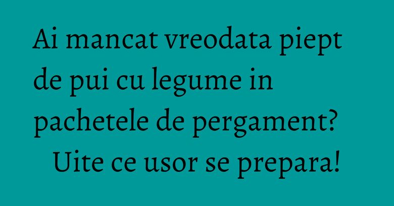 Ai mancat vreodata piept de pui cu legume in pachetele de pergament? Uite ce usor se prepara!