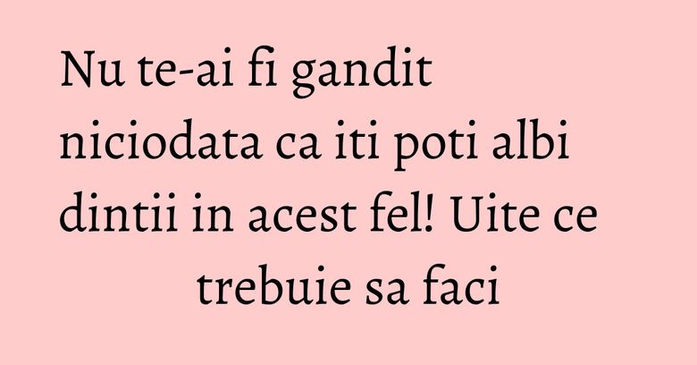 Nu te-ai fi gandit niciodata ca iti poti albi dintii in acest fel! Uite ce trebuie sa faci