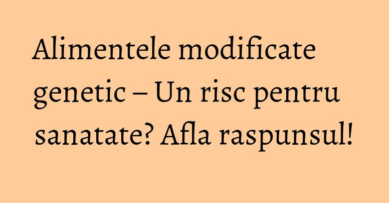 Alimentele modificate genetic – Un risc pentru sanatate? Afla raspunsul! Alimentele modificate genetic – Un risc pentru sanatate? Afla raspunsul!