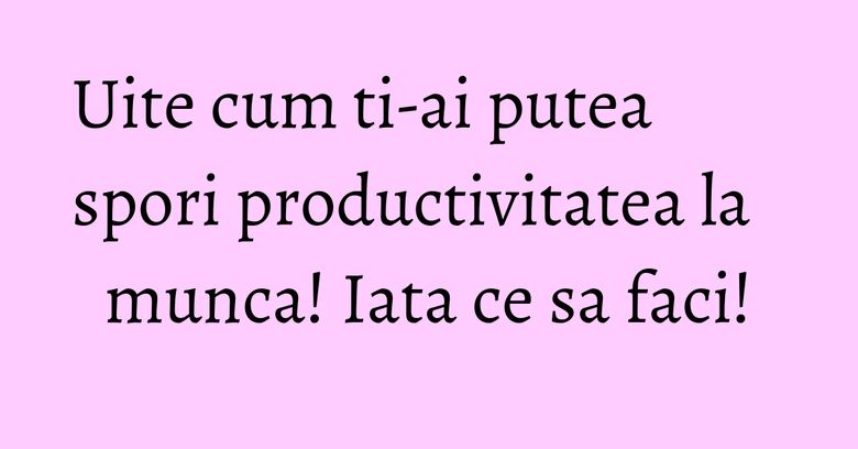 Uite cum ti-ai putea spori productivitatea la munca! Iata ce sa faci!