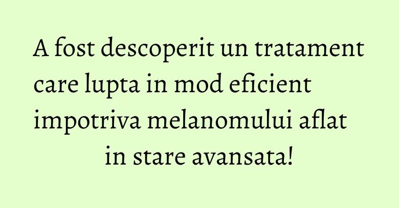 A fost descoperit un tratament care lupta in mod eficient impotriva melanomului aflat in stare avansata!
