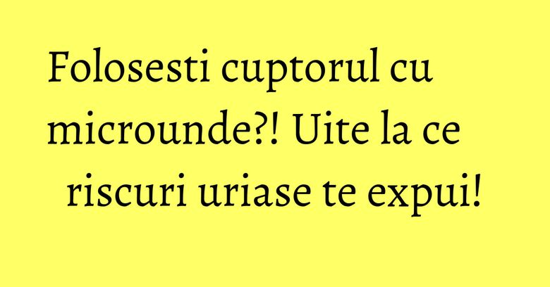 Folosesti cuptorul cu microunde?! Uite la ce riscuri uriase te expui!