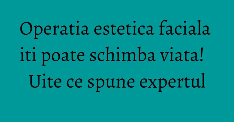 Operatia estetica faciala iti poate schimba viata! Uite ce spune expertul Operatia estetica faciala iti poate schimba viata! Uite ce spune expertul