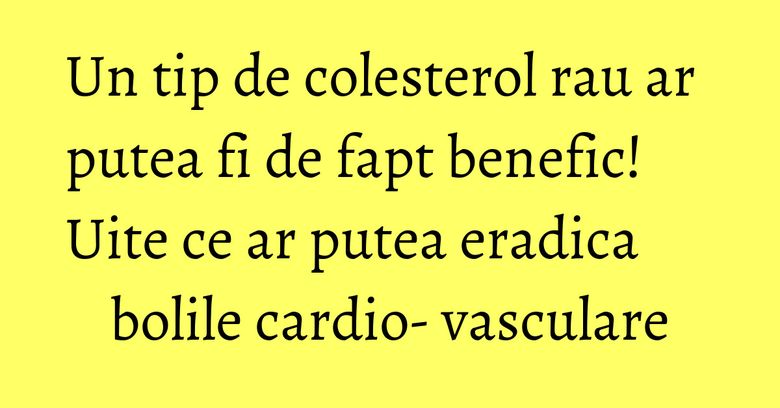 Un tip de colesterol rau ar putea fi de fapt benefic! Uite ce ar putea eradica bolile cardio- vasculare
