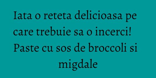 Iata o reteta delicioasa pe care trebuie sa o incerci! Paste cu sos de broccoli si migdale
