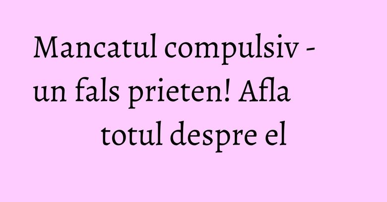 Mancatul compulsiv - un fals prieten! Afla totul despre el
