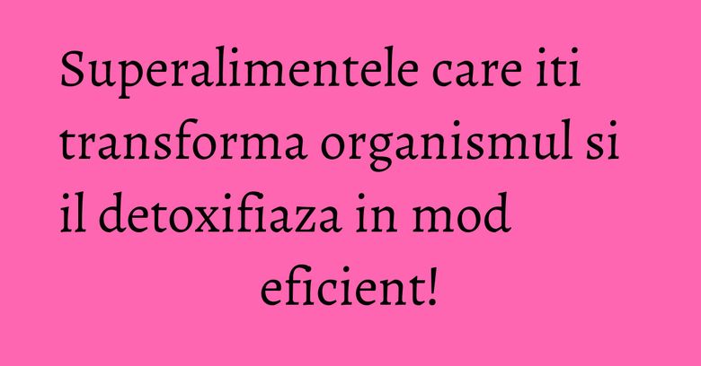 Superalimentele care iti transforma organismul si il detoxifiaza in mod eficient! Superalimentele care iti transforma organismul si il detoxifiaza in mod eficient!