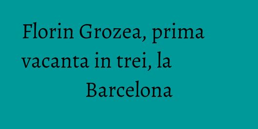 Florin Grozea, prima vacanta in trei, la Barcelona