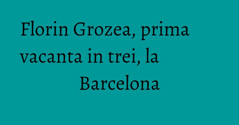 Florin Grozea, prima vacanta in trei, la Barcelona Florin Grozea, prima vacanta in trei, la Barcelona