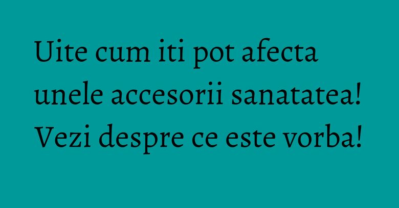 Uite cum iti pot afecta unele accesorii sanatatea! Vezi despre ce este vorba! Uite cum iti pot afecta unele accesorii sanatatea! Vezi despre ce este vorba!