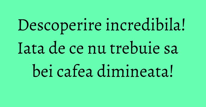 Descoperire incredibila! Iata de ce nu trebuie sa bei cafea dimineata!