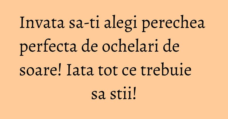 Invata sa-ti alegi perechea perfecta de ochelari de soare! Iata tot ce trebuie sa stii! Invata sa-ti alegi perechea perfecta de ochelari de soare! Iata tot ce trebuie sa stii!