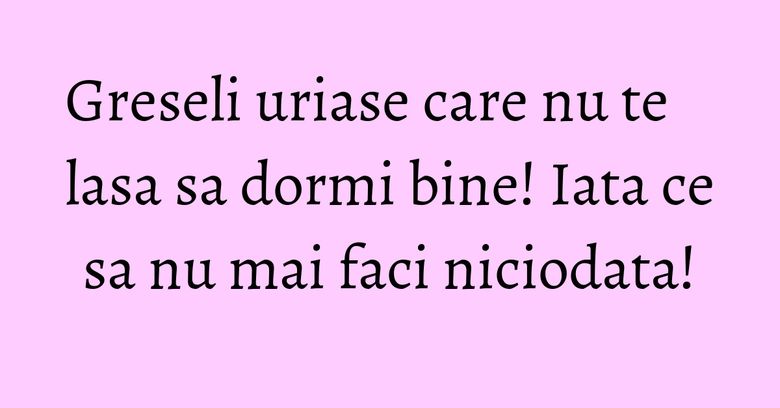 Greseli uriase care nu te lasa sa dormi bine! Iata ce sa nu mai faci niciodata!