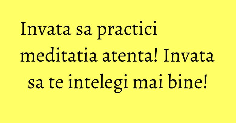 Invata sa practici meditatia atenta! Invata sa te intelegi mai bine! Invata sa practici meditatia atenta! Invata sa te intelegi mai bine!