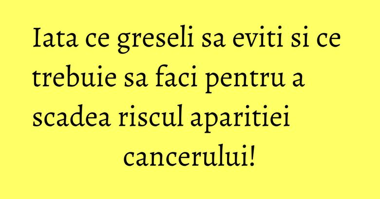 Iata ce greseli sa eviti si ce trebuie sa faci pentru a scadea riscul aparitiei cancerului!