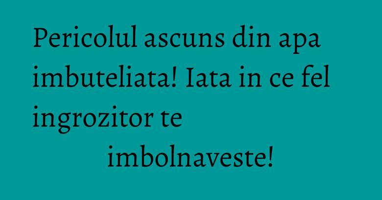 Pericolul ascuns din apa imbuteliata! Iata in ce fel ingrozitor te imbolnaveste! Pericolul ascuns din apa imbuteliata! Iata in ce fel ingrozitor te imbolnaveste!