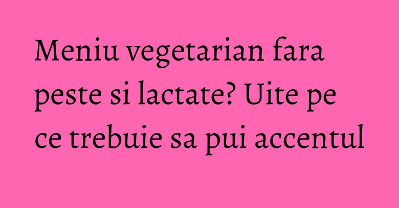 Meniu vegetarian fara peste si lactate? Uite pe ce trebuie sa pui accentul