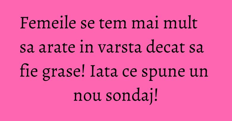 Femeile se tem mai mult sa arate in varsta decat sa fie grase! Iata ce spune un nou sondaj!
