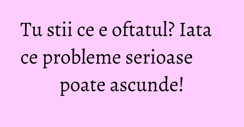 Tu stii ce e oftatul? Iata ce probleme serioase poate ascunde! Tu stii ce e oftatul? Iata ce probleme serioase poate ascunde!