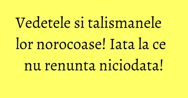 Vedetele si talismanele lor norocoase! Iata la ce nu renunta niciodata!