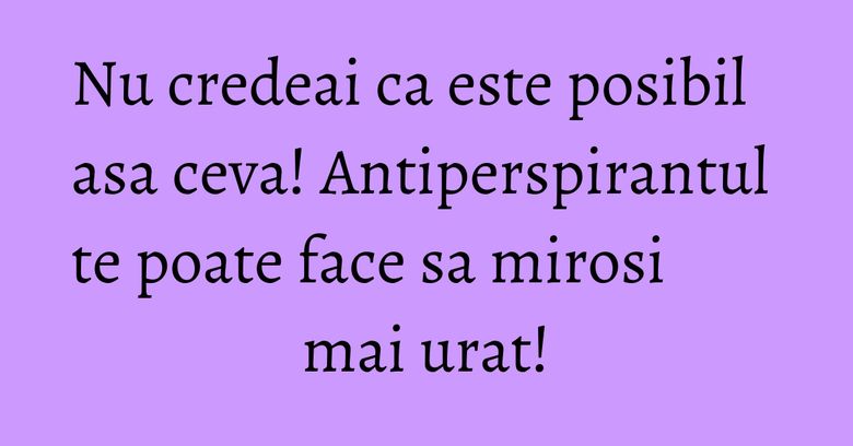 Nu credeai ca este posibil asa ceva! Antiperspirantul te poate face sa mirosi mai urat! Nu credeai ca este posibil asa ceva! Antiperspirantul te poate face sa mirosi mai urat!