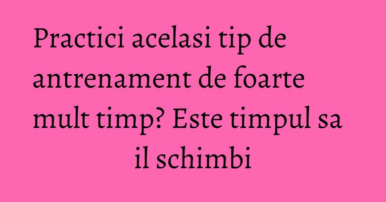 Practici acelasi tip de antrenament de foarte mult timp? Este timpul sa il schimbi Practici acelasi tip de antrenament de foarte mult timp? Este timpul sa il schimbi