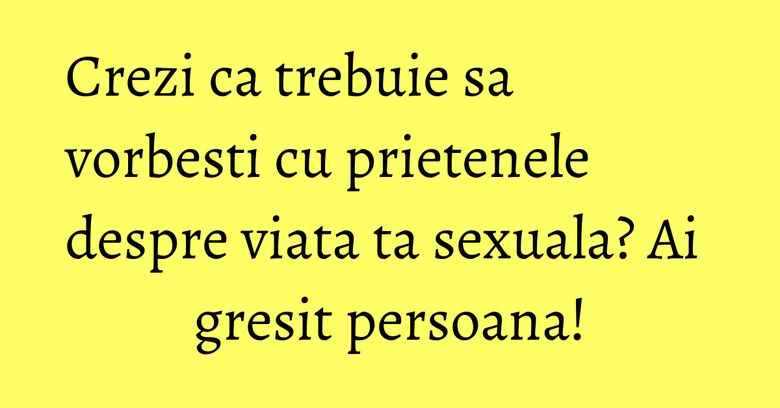 Crezi ca trebuie sa vorbesti cu prietenele despre viata ta sexuala? Ai gresit persoana!